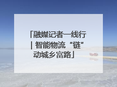 融媒记者一线行｜智能物流“链”动城乡富路