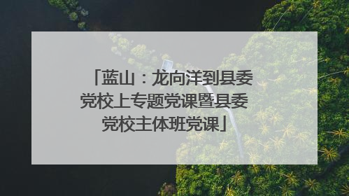 蓝山：龙向洋到县委党校上专题党课暨县委党校主体班党课