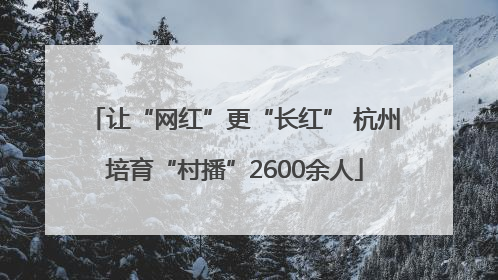 让“网红”更“长红” 杭州培育“村播”2600余人
