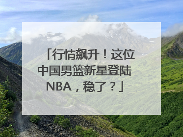 行情飙升！这位中国男篮新星登陆NBA，稳了？