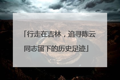 行走在吉林，追寻陈云同志留下的历史足迹