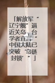 解放军“辽宁舰”逼近关岛，台学者直言“中国大陆已突破‘岛链封锁’”