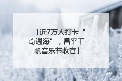 近7万人打卡“奇遇海”，昌平千帆音乐节收官