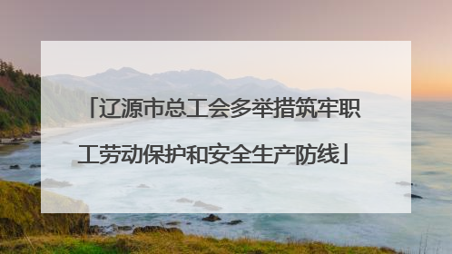 辽源市总工会多举措筑牢职工劳动保护和安全生产防线
