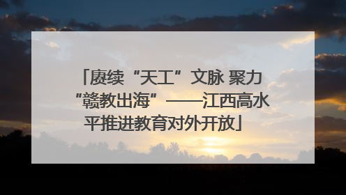 赓续“天工”文脉 聚力“赣教出海”——江西高水平推进教育对外开放