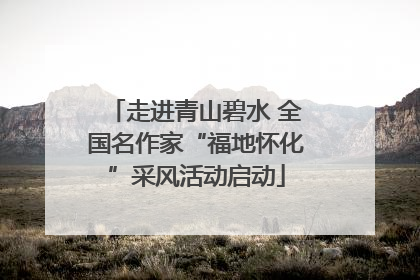 走进青山碧水 全国名作家“福地怀化”采风活动启动