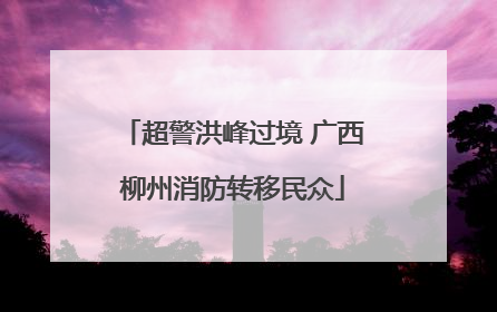 超警洪峰过境 广西柳州消防转移民众
