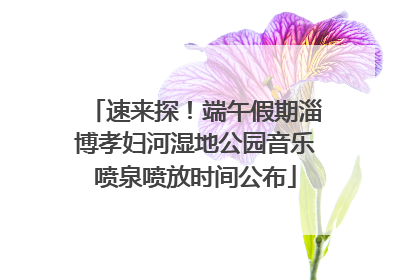 速来探！端午假期淄博孝妇河湿地公园音乐喷泉喷放时间公布
