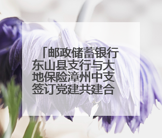 邮政储蓄银行东山县支行与大地保险漳州中支签订党建共建合作协议