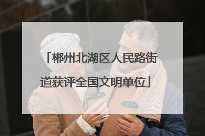 郴州北湖区人民路街道获评全国文明单位