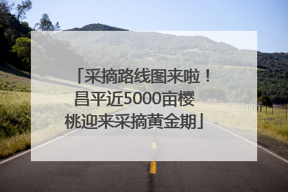 采摘路线图来啦！昌平近5000亩樱桃迎来采摘黄金期