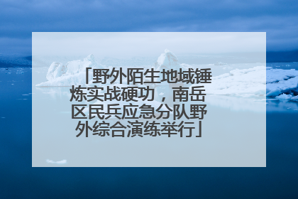 野外陌生地域锤炼实战硬功，南岳区民兵应急分队野外综合演练举行