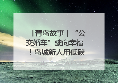 青岛故事｜“公交婚车”驶向幸福！岛城新人用低碳浪漫点亮城市