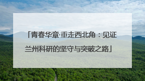 青春华章·重走西北角：见证兰州科研的坚守与突破之路