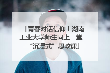 青春对话信仰！湖南工业大学师生同上一堂“沉浸式”思政课