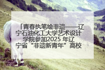 青春执笔绘非遗——辽宁石油化工大学艺术设计学院参加2025 年辽宁省“非遗新青年”高校优秀作品推荐活动