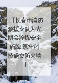 长春市消防救援支队为光博会淬炼安全盾牌 筑牢科技盛宴防火墙