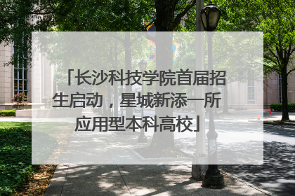 长沙科技学院首届招生启动，星城新添一所应用型本科高校