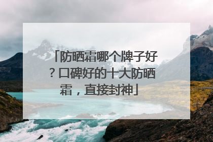 防晒霜哪个牌子好？口碑好的十大防晒霜，直接封神