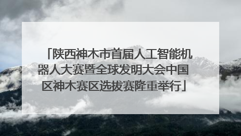 陕西神木市首届人工智能机器人大赛暨全球发明大会中国区神木赛区选拔赛隆重举行