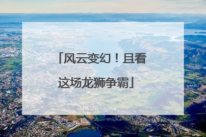 风云变幻！且看这场龙狮争霸