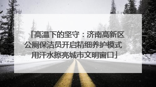 高温下的坚守：济南高新区公厕保洁员开启精细养护模式 用汗水擦亮城市文明窗口