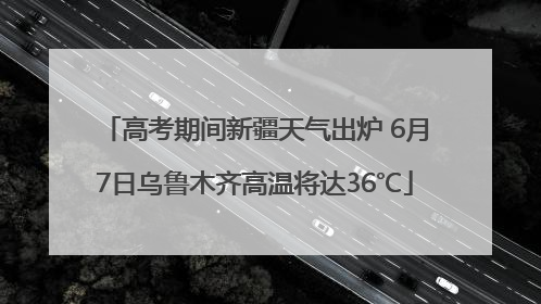 高考期间新疆天气出炉 6月7日乌鲁木齐高温将达36℃