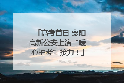高考首日 襄阳高新公安上演“暖心护考”接力！