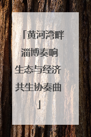 黄河湾畔 淄博奏响生态与经济共生协奏曲