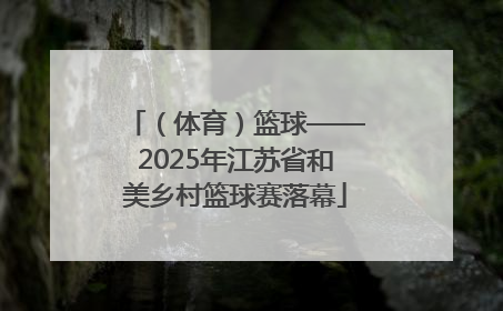 （体育）篮球——2025年江苏省和美乡村篮球赛落幕