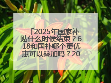2025年国家补贴什么时候结束？618和国补哪个更优惠可以叠加吗？2025年国家补贴结束时间统一为12月31日