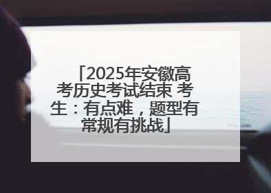 2025年安徽高考历史考试结束 考生：有点难，题型有常规有挑战