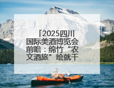 2025四川国际美酒博览会前瞻：绵竹“农文酒旅”绘就千亿白酒新图景