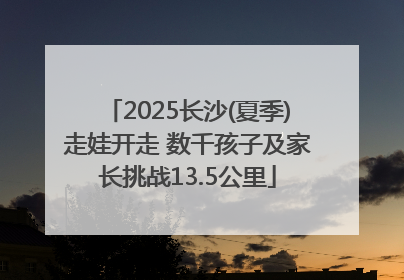 2025长沙(夏季)走娃开走 数千孩子及家长挑战13.5公里