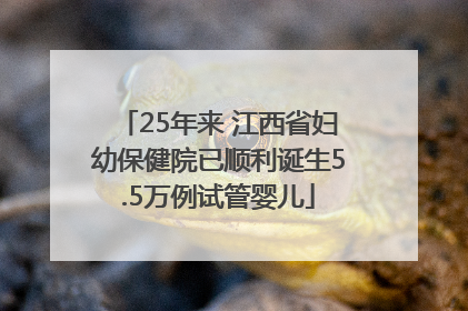 25年来 江西省妇幼保健院已顺利诞生5.5万例试管婴儿