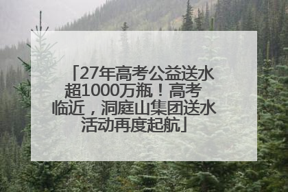 27年高考公益送水超1000万瓶！高考临近，洞庭山集团送水活动再度起航