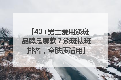 40+男士爱用淡斑品牌是哪款？淡斑祛斑排名，全肤质适用