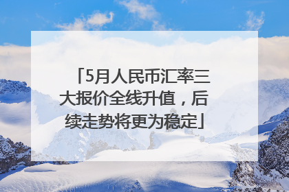 5月人民币汇率三大报价全线升值，后续走势将更为稳定