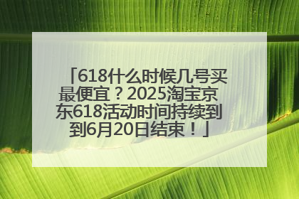 618什么时候几号买最便宜？2025淘宝京东618活动时间持续到到6月20日结束！